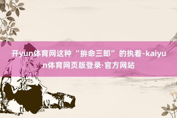 开yun体育网这种 “拚命三郎” 的执着-kaiyun体育网页版登录·官方网站