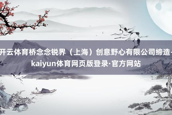 开云体育桥念念锐界（上海）创意野心有限公司缔造-kaiyun体育网页版登录·官方网站