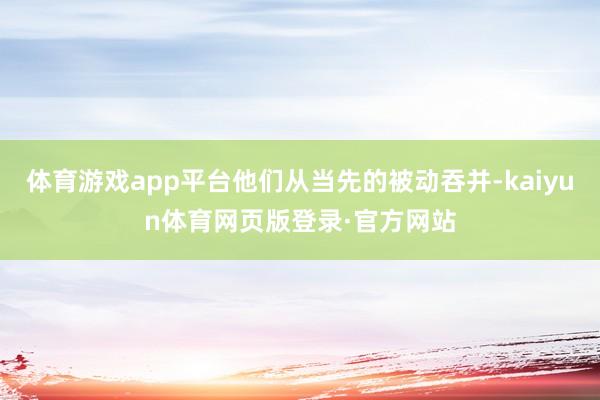 体育游戏app平台他们从当先的被动吞并-kaiyun体育网页版登录·官方网站