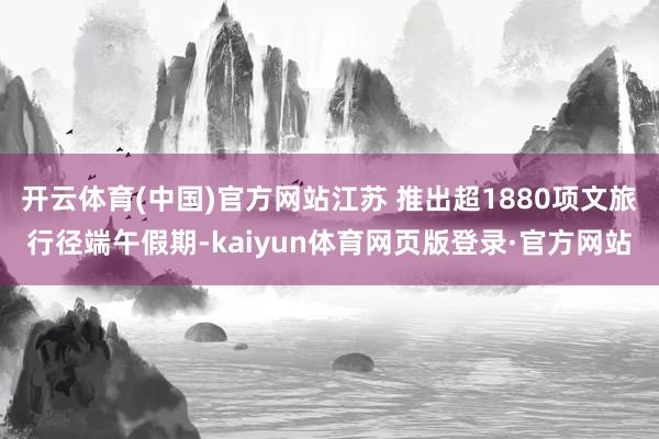 开云体育(中国)官方网站江苏 推出超1880项文旅行径端午假期-kaiyun体育网页版登录·官方网站