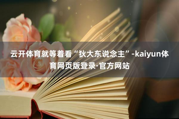 云开体育就等着看“狄大东说念主”-kaiyun体育网页版登录·官方网站