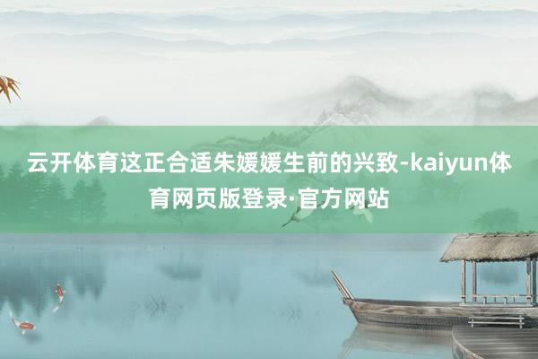 云开体育这正合适朱媛媛生前的兴致-kaiyun体育网页版登录·官方网站