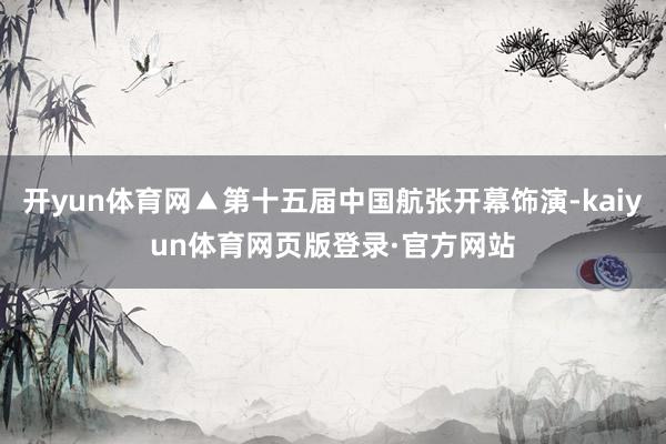开yun体育网▲第十五届中国航张开幕饰演-kaiyun体育网页版登录·官方网站