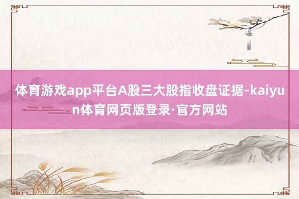 体育游戏app平台A股三大股指收盘证据-kaiyun体育网页版登录·官方网站