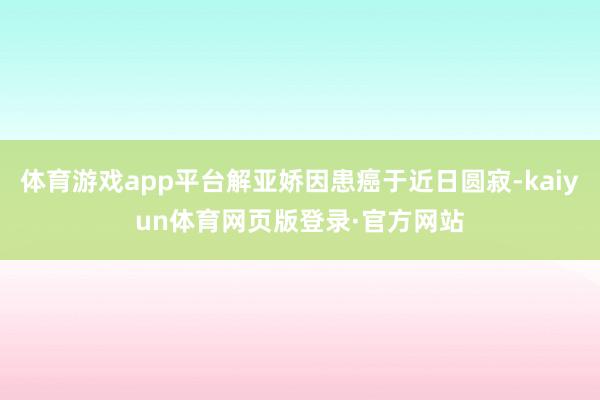 体育游戏app平台解亚娇因患癌于近日圆寂-kaiyun体育网页版登录·官方网站