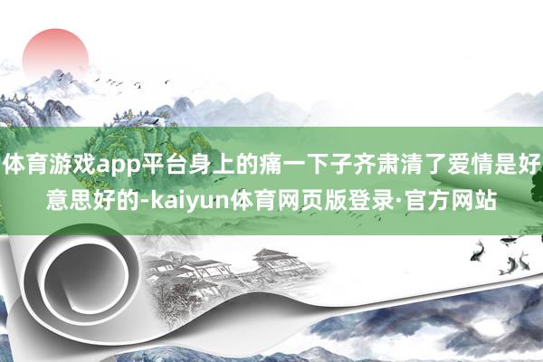 体育游戏app平台身上的痛一下子齐肃清了爱情是好意思好的-kaiyun体育网页版登录·官方网站