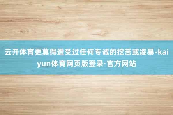 云开体育更莫得遭受过任何专诚的挖苦或凌暴-kaiyun体育网页版登录·官方网站