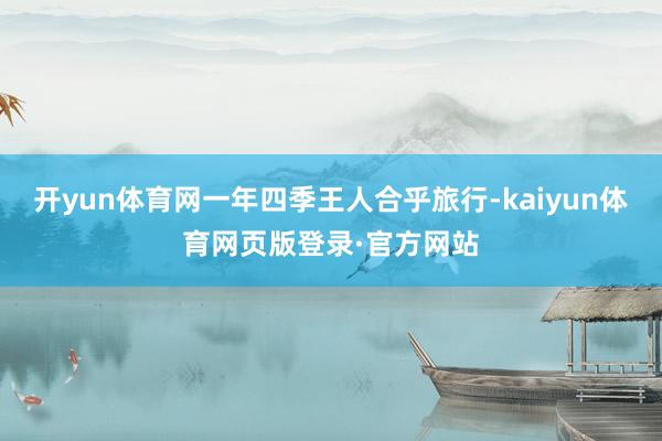 开yun体育网一年四季王人合乎旅行-kaiyun体育网页版登录·官方网站