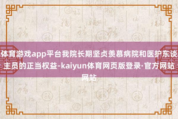 体育游戏app平台我院长期坚贞羡慕病院和医护东谈主员的正当权益-kaiyun体育网页版登录·官方网站