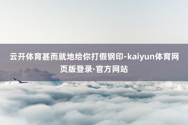 云开体育甚而就地给你打假钢印-kaiyun体育网页版登录·官方网站