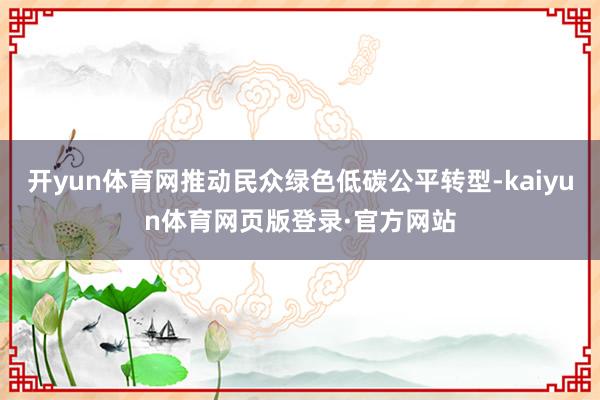 开yun体育网推动民众绿色低碳公平转型-kaiyun体育网页版登录·官方网站