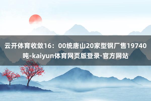 云开体育收敛16：00统唐山20家型钢厂售19740吨-kaiyun体育网页版登录·官方网站