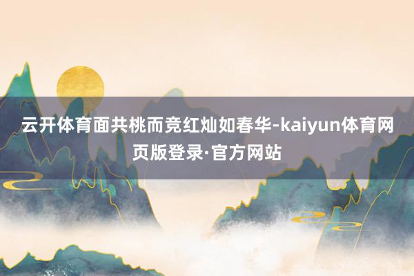 云开体育面共桃而竞红灿如春华-kaiyun体育网页版登录·官方网站
