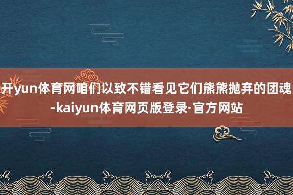 开yun体育网咱们以致不错看见它们熊熊抛弃的团魂-kaiyun体育网页版登录·官方网站