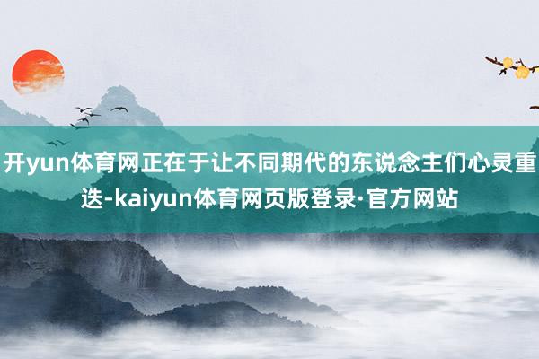开yun体育网正在于让不同期代的东说念主们心灵重迭-kaiyun体育网页版登录·官方网站