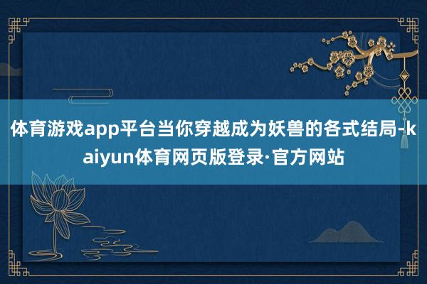 体育游戏app平台当你穿越成为妖兽的各式结局-kaiyun体育网页版登录·官方网站