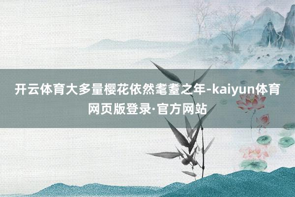 开云体育大多量樱花依然耄耋之年-kaiyun体育网页版登录·官方网站