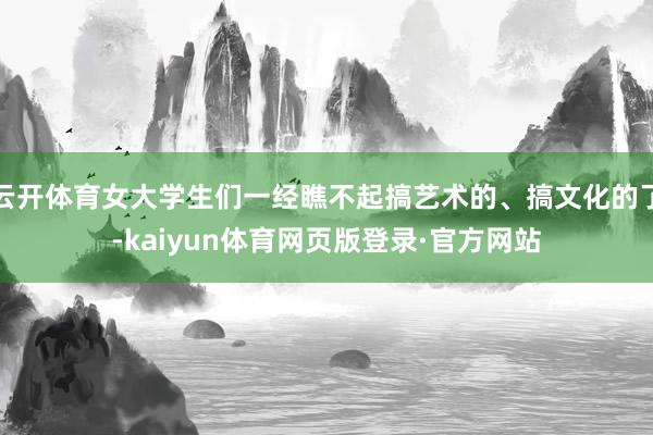 云开体育女大学生们一经瞧不起搞艺术的、搞文化的了-kaiyun体育网页版登录·官方网站