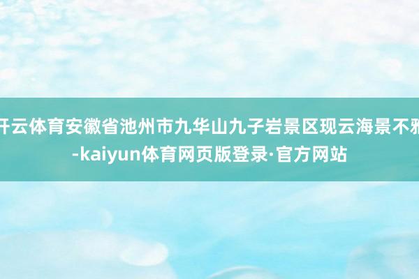 开云体育安徽省池州市九华山九子岩景区现云海景不雅-kaiyun体育网页版登录·官方网站