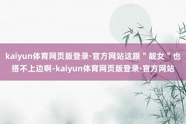 kaiyun体育网页版登录·官方网站这跟＂靓女＂也搭不上边啊-kaiyun体育网页版登录·官方网站