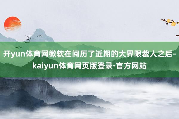 开yun体育网微软在阅历了近期的大界限裁人之后-kaiyun体育网页版登录·官方网站