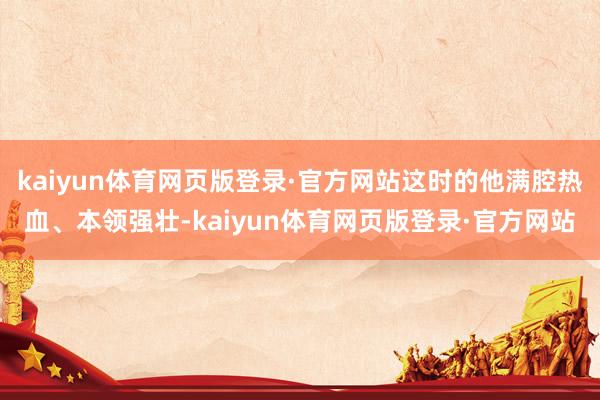 kaiyun体育网页版登录·官方网站这时的他满腔热血、本领强壮-kaiyun体育网页版登录·官方网站