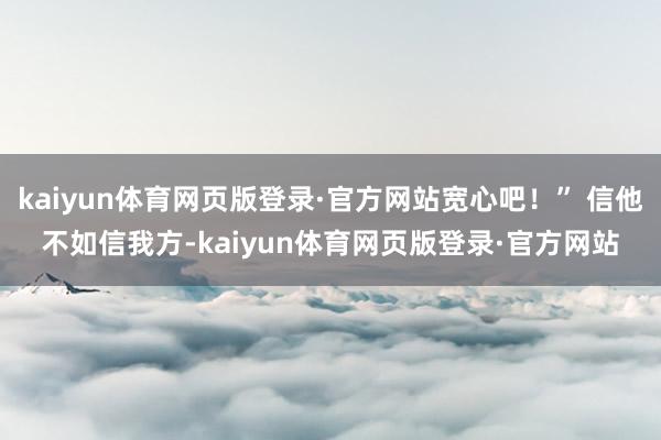 kaiyun体育网页版登录·官方网站宽心吧！” 信他不如信我方-kaiyun体育网页版登录·官方网站