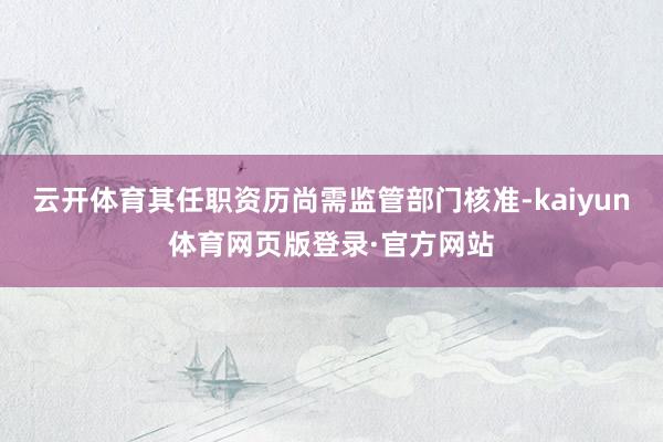 云开体育其任职资历尚需监管部门核准-kaiyun体育网页版登录·官方网站