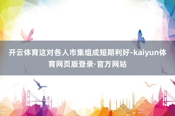 开云体育这对各人市集组成短期利好-kaiyun体育网页版登录·官方网站