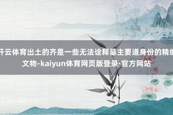 开云体育出土的齐是一些无法诠释墓主要道身份的精细文物-kaiyun体育网页版登录·官方网站
