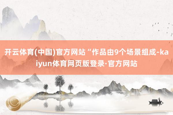开云体育(中国)官方网站“作品由9个场景组成-kaiyun体育网页版登录·官方网站