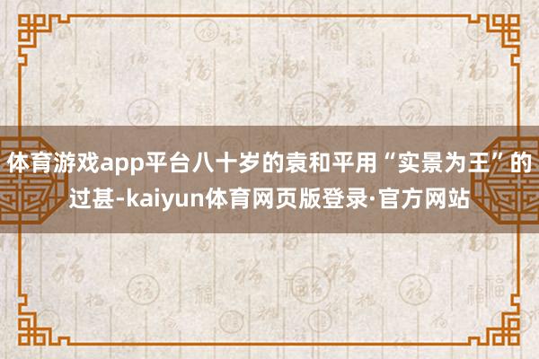 体育游戏app平台八十岁的袁和平用“实景为王”的过甚-kaiyun体育网页版登录·官方网站