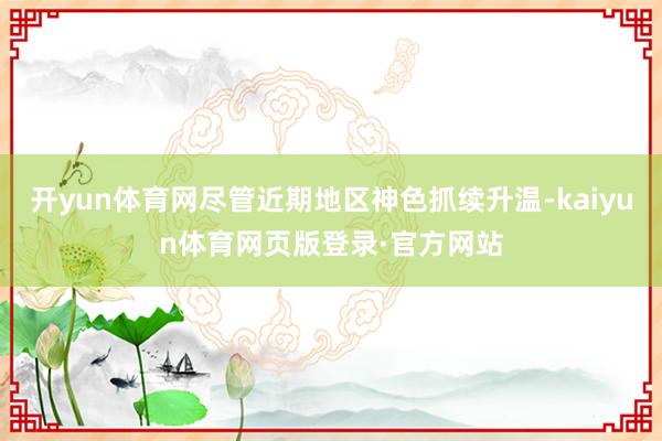 开yun体育网尽管近期地区神色抓续升温-kaiyun体育网页版登录·官方网站
