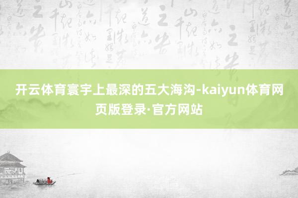 开云体育寰宇上最深的五大海沟-kaiyun体育网页版登录·官方网站