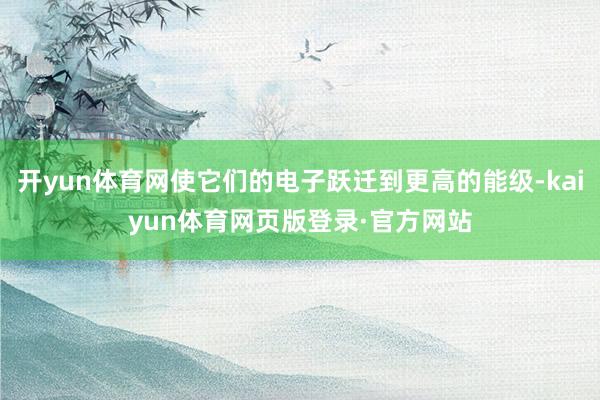 开yun体育网使它们的电子跃迁到更高的能级-kaiyun体育网页版登录·官方网站