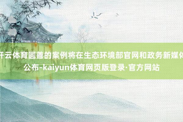 开云体育圆善的案例将在生态环境部官网和政务新媒体公布-kaiyun体育网页版登录·官方网站