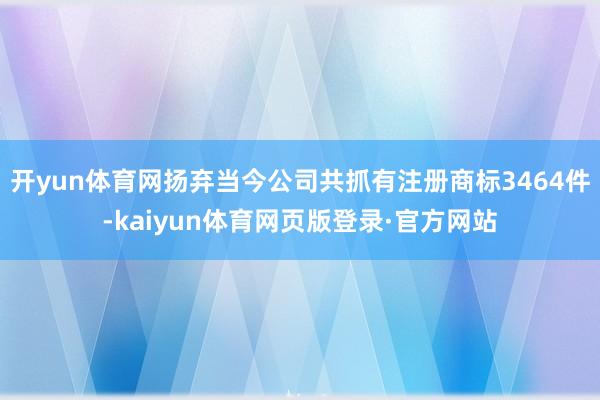 开yun体育网扬弃当今公司共抓有注册商标3464件-kaiyun体育网页版登录·官方网站