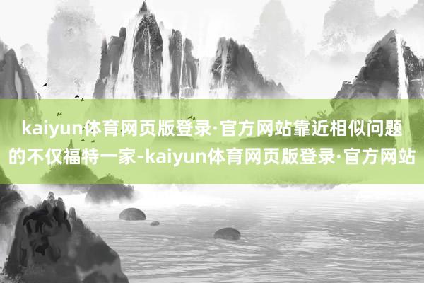 kaiyun体育网页版登录·官方网站　　靠近相似问题的不仅福特一家-kaiyun体育网页版登录·官方网站